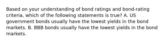 Based on your understanding of bond ratings and bond-rating criteria, which of the following statements is true? A. US government bonds usually have the lowest yields in the bond markets. B. BBB bonds usually have the lowest yields in the bond markets.