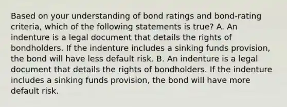 Based on your understanding of bond ratings and bond-rating criteria, which of the following statements is true? A. An indenture is a legal document that details the rights of bondholders. If the indenture includes a sinking funds provision, the bond will have less default risk. B. An indenture is a legal document that details the rights of bondholders. If the indenture includes a sinking funds provision, the bond will have more default risk.