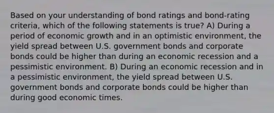 Based on your understanding of bond ratings and bond-rating criteria, which of the following statements is true? A) During a period of economic growth and in an optimistic environment, the yield spread between U.S. government bonds and corporate bonds could be higher than during an economic recession and a pessimistic environment. B) During an economic recession and in a pessimistic environment, the yield spread between U.S. government bonds and corporate bonds could be higher than during good economic times.