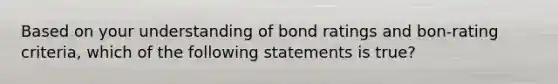 Based on your understanding of bond ratings and bon-rating criteria, which of the following statements is true?