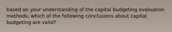 based on your understanding of the capital budgeting evaluation methods, which of the following conclusions about capital budgeting are valid?