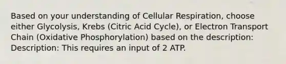 Based on your understanding of Cellular Respiration, choose either Glycolysis, Krebs (Citric Acid Cycle), or Electron Transport Chain (<a href='https://www.questionai.com/knowledge/kFazUb9IwO-oxidative-phosphorylation' class='anchor-knowledge'>oxidative phosphorylation</a>) based on the description: Description: This requires an input of 2 ATP.