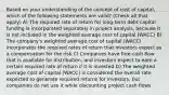 Based on your understanding of the concept of cost of capital, which of the following statements are valid? (Check all that apply) A) The required rate of return for long-term debt capital funding is incorporated separately in project analysis, because it is not included in the weighted average cost of capital (WACC) B) The company's weighted average cost of capital (WACC) incorporates the required rates of return that investors expect as a compensation for the risk C) Companies have free cash flow that is available for distribution, and investors expect to earn a certain required rate of return if it is invested D) The weighted average cost of capital (WACC) is considered the overall rate expected to generate required returns for investors, but companies do not use it while discounting project cash flows