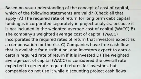 Based on your understanding of the concept of cost of capital, which of the following statements are valid? (Check all that apply) A) The required rate of return for long-term debt capital funding is incorporated separately in project analysis, because it is not included in the weighted average cost of capital (WACC) B) The company's weighted average cost of capital (WACC) incorporates the required rates of return that investors expect as a compensation for the risk C) Companies have free cash flow that is available for distribution, and investors expect to earn a certain required rate of return if it is invested D) The weighted average cost of capital (WACC) is considered the overall rate expected to generate required returns for investors, but companies do not use it while discounting project cash flows