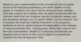 Based on your understanding of the concept of cost of capital, which of the following statements are valid? (Check all that apply) A) Investors care about the incremental value addition that new projects are making; they are least concerned with the discount rates that the company uses B) Companies always use the weighted average cost of capital (WACC) as the discount rate to analyze the financial viability of projects C) A company's estimate of cost of capital impacts its application in the analysis of new investments that, consequently, affects the value of the firm and shareholders' wealth D) Companies incorporate the required rate of return in the cost of capital to compensate investors for the components' risks