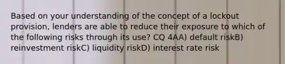 Based on your understanding of the concept of a lockout provision, lenders are able to reduce their exposure to which of the following risks through its use? CQ 4AA) default riskB) reinvestment riskC) liquidity riskD) interest rate risk