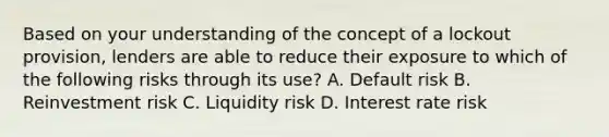 Based on your understanding of the concept of a lockout provision, lenders are able to reduce their exposure to which of the following risks through its use? A. Default risk B. Reinvestment risk C. Liquidity risk D. Interest rate risk