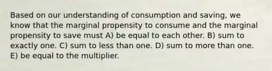 Based on our understanding of consumption and saving, we know that the marginal propensity to consume and the marginal propensity to save must A) be equal to each other. B) sum to exactly one. C) sum to <a href='https://www.questionai.com/knowledge/k7BtlYpAMX-less-than' class='anchor-knowledge'>less than</a> one. D) sum to <a href='https://www.questionai.com/knowledge/keWHlEPx42-more-than' class='anchor-knowledge'>more than</a> one. E) be equal to the multiplier.