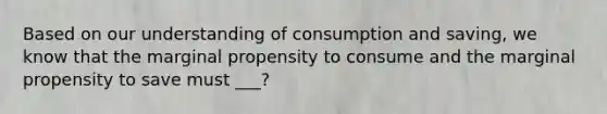 Based on our understanding of consumption and saving, we know that the marginal propensity to consume and the marginal propensity to save must ___?