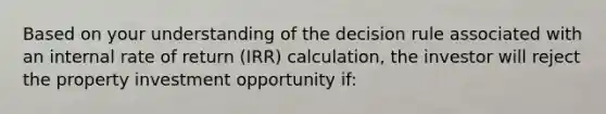 Based on your understanding of the decision rule associated with an internal rate of return (IRR) calculation, the investor will reject the property investment opportunity if: