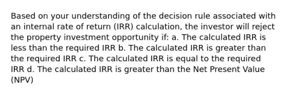 Based on your understanding of the decision rule associated with an internal rate of return (IRR) calculation, the investor will reject the property investment opportunity if: a. The calculated IRR is less than the required IRR b. The calculated IRR is greater than the required IRR c. The calculated IRR is equal to the required IRR d. The calculated IRR is greater than the Net Present Value (NPV)