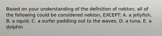 Based on your understanding of the definition of nekton, all of the following could be considered nekton, EXCEPT: A. a jellyfish, B. a squid, C. a surfer paddling out to the waves, D. a tuna, E. a dolphin