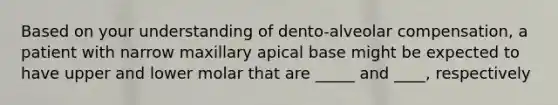 Based on your understanding of dento-alveolar compensation, a patient with narrow maxillary apical base might be expected to have upper and lower molar that are _____ and ____, respectively