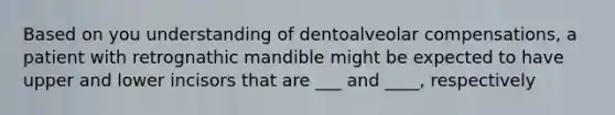 Based on you understanding of dentoalveolar compensations, a patient with retrognathic mandible might be expected to have upper and lower incisors that are ___ and ____, respectively