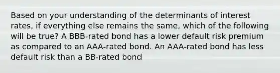 Based on your understanding of the determinants of interest rates, if everything else remains the same, which of the following will be true? A BBB-rated bond has a lower default risk premium as compared to an AAA-rated bond. An AAA-rated bond has less default risk than a BB-rated bond