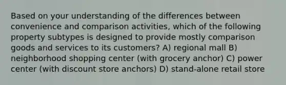 Based on your understanding of the differences between convenience and comparison activities, which of the following property subtypes is designed to provide mostly comparison goods and services to its customers? A) regional mall B) neighborhood shopping center (with grocery anchor) C) power center (with discount store anchors) D) stand-alone retail store