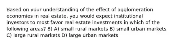 Based on your understanding of the effect of agglomeration economies in real estate, you would expect institutional investors to most favor real estate investments in which of the following areas? 8) A) small rural markets B) small urban markets C) large rural markets D) large urban markets