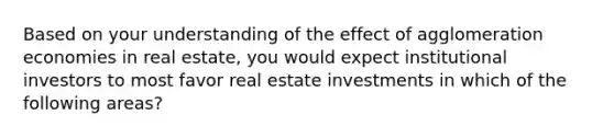 Based on your understanding of the effect of agglomeration economies in real estate, you would expect institutional investors to most favor real estate investments in which of the following areas?