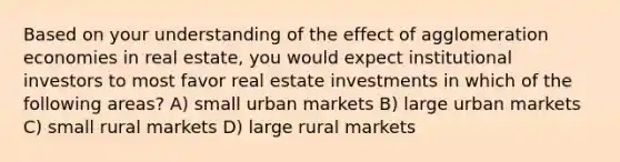 Based on your understanding of the effect of agglomeration economies in real estate, you would expect institutional investors to most favor real estate investments in which of the following areas? A) small urban markets B) large urban markets C) small rural markets D) large rural markets