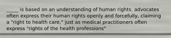 _____ is based on an understanding of human rights. advocates often express their human rights openly and forcefully, claiming a "right to health care," just as medical practitioners often express "rights of the health professions"