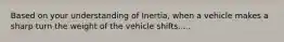 Based on your understanding of Inertia, when a vehicle makes a sharp turn the weight of the vehicle shifts.....