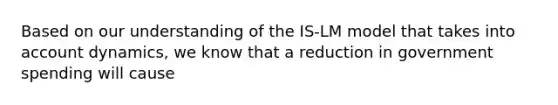 Based on our understanding of the IS-LM model that takes into account dynamics, we know that a reduction in government spending will cause