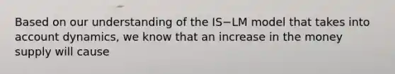 Based on our understanding of the IS−LM model that takes into account​ dynamics, we know that an increase in the money supply will cause