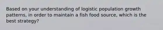 Based on your understanding of logistic population growth patterns, in order to maintain a fish food source, which is the best strategy?