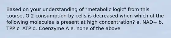 Based on your understanding of "metabolic logic" from this course, O 2 consumption by cells is decreased when which of the following molecules is present at high concentration? a. NAD+ b. TPP c. ATP d. Coenzyme A e. none of the above