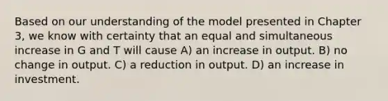 Based on our understanding of the model presented in Chapter 3, we know with certainty that an equal and simultaneous increase in G and T will cause A) an increase in output. B) no change in output. C) a reduction in output. D) an increase in investment.