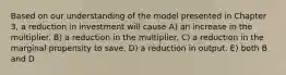 Based on our understanding of the model presented in Chapter 3, a reduction in investment will cause A) an increase in the multiplier. B) a reduction in the multiplier. C) a reduction in the marginal propensity to save. D) a reduction in output. E) both B and D