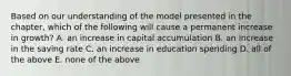 Based on our understanding of the model presented in the​ chapter, which of the following will cause a permanent increase in​ growth? A. an increase in capital accumulation B. an increase in the saving rate C. an increase in education spending D. all of the above E. none of the above