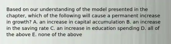 Based on our understanding of the model presented in the​ chapter, which of the following will cause a permanent increase in​ growth? A. an increase in capital accumulation B. an increase in the saving rate C. an increase in education spending D. all of the above E. none of the above