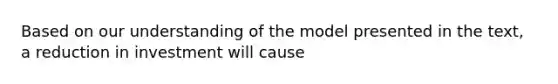 Based on our understanding of the model presented in the​ text, a reduction in investment will cause