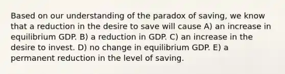 Based on our understanding of the paradox of saving, we know that a reduction in the desire to save will cause A) an increase in equilibrium GDP. B) a reduction in GDP. C) an increase in the desire to invest. D) no change in equilibrium GDP. E) a permanent reduction in the level of saving.