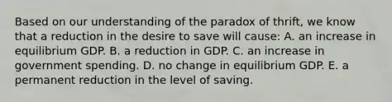 Based on our understanding of the paradox of thrift, we know that a reduction in the desire to save will cause: A. an increase in equilibrium GDP. B. a reduction in GDP. C. an increase in government spending. D. no change in equilibrium GDP. E. a permanent reduction in the level of saving.