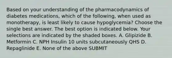 Based on your understanding of the pharmacodynamics of diabetes medications, which of the following, when used as monotherapy, is least likely to cause hypoglycemia? Choose the single best answer. The best option is indicated below. Your selections are indicated by the shaded boxes. A. Glipizide B. Metformin C. NPH Insulin 10 units subcutaneously QHS D. Repaglinide E. None of the above SUBMIT