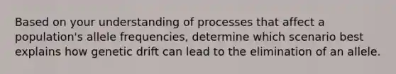 Based on your understanding of processes that affect a population's allele frequencies, determine which scenario best explains how genetic drift can lead to the elimination of an allele.