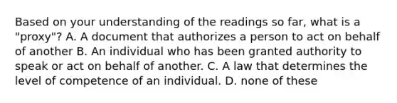 Based on your understanding of the readings so far, what is a "proxy"? A. A document that authorizes a person to act on behalf of another B. An individual who has been granted authority to speak or act on behalf of another. C. A law that determines the level of competence of an individual. D. none of these