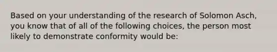 Based on your understanding of the research of Solomon Asch, you know that of all of the following choices, the person most likely to demonstrate conformity would be: