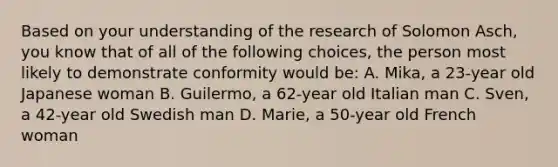 Based on your understanding of the research of Solomon Asch, you know that of all of the following choices, the person most likely to demonstrate conformity would be: A. Mika, a 23-year old Japanese woman B. Guilermo, a 62-year old Italian man C. Sven, a 42-year old Swedish man D. Marie, a 50-year old French woman