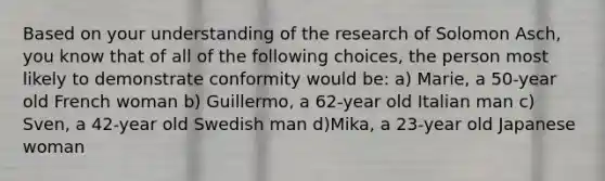 Based on your understanding of the research of Solomon Asch, you know that of all of the following choices, the person most likely to demonstrate conformity would be: a) Marie, a 50-year old French woman b) Guillermo, a 62-year old Italian man c) Sven, a 42-year old Swedish man d)Mika, a 23-year old Japanese woman