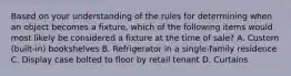 Based on your understanding of the rules for determining when an object becomes a fixture, which of the following items would most likely be considered a fixture at the time of sale? A. Custom (built-in) bookshelves B. Refrigerator in a single-family residence C. Display case bolted to floor by retail tenant D. Curtains