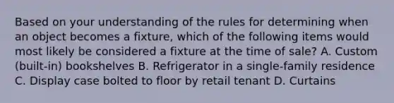 Based on your understanding of the rules for determining when an object becomes a fixture, which of the following items would most likely be considered a fixture at the time of sale? A. Custom (built-in) bookshelves B. Refrigerator in a single-family residence C. Display case bolted to floor by retail tenant D. Curtains