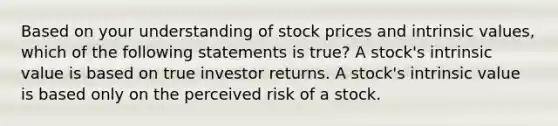 Based on your understanding of stock prices and intrinsic values, which of the following statements is true? A stock's intrinsic value is based on true investor returns. A stock's intrinsic value is based only on the perceived risk of a stock.