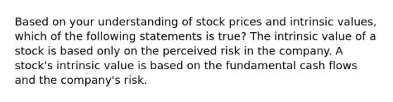 Based on your understanding of stock prices and intrinsic values, which of the following statements is true? The intrinsic value of a stock is based only on the perceived risk in the company. A stock's intrinsic value is based on the fundamental cash flows and the company's risk.