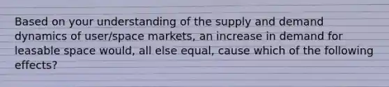 Based on your understanding of the supply and demand dynamics of user/space markets, an increase in demand for leasable space would, all else equal, cause which of the following effects?