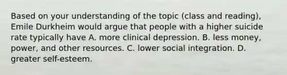 Based on your understanding of the topic (class and reading), Emile Durkheim would argue that people with a higher suicide rate typically have A. more clinical depression. B. less money, power, and other resources. C. lower social integration. D. greater self-esteem.