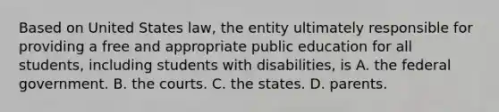 Based on United States law, the entity ultimately responsible for providing a free and appropriate public education for all students, including students with disabilities, is A. the federal government. B. the courts. C. the states. D. parents.