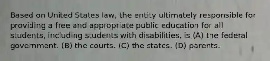 Based on United States law, the entity ultimately responsible for providing a free and appropriate public education for all students, including students with disabilities, is (A) the federal government. (B) the courts. (C) the states. (D) parents.